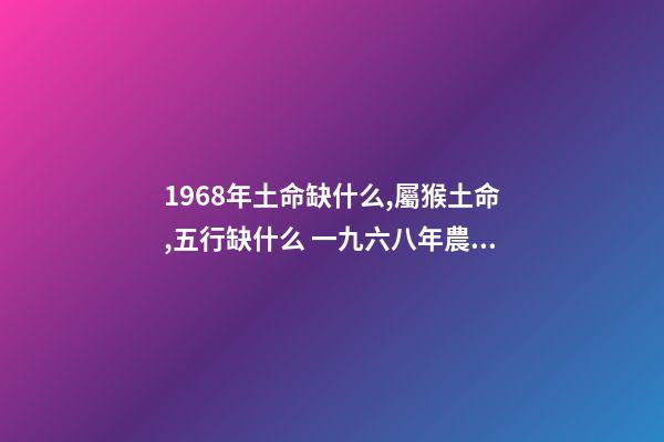 1968年土命缺什么,屬猴土命,五行缺什么 一九六八年農歷四月三日亥時生算八字命運-第1張-觀點-玄機派